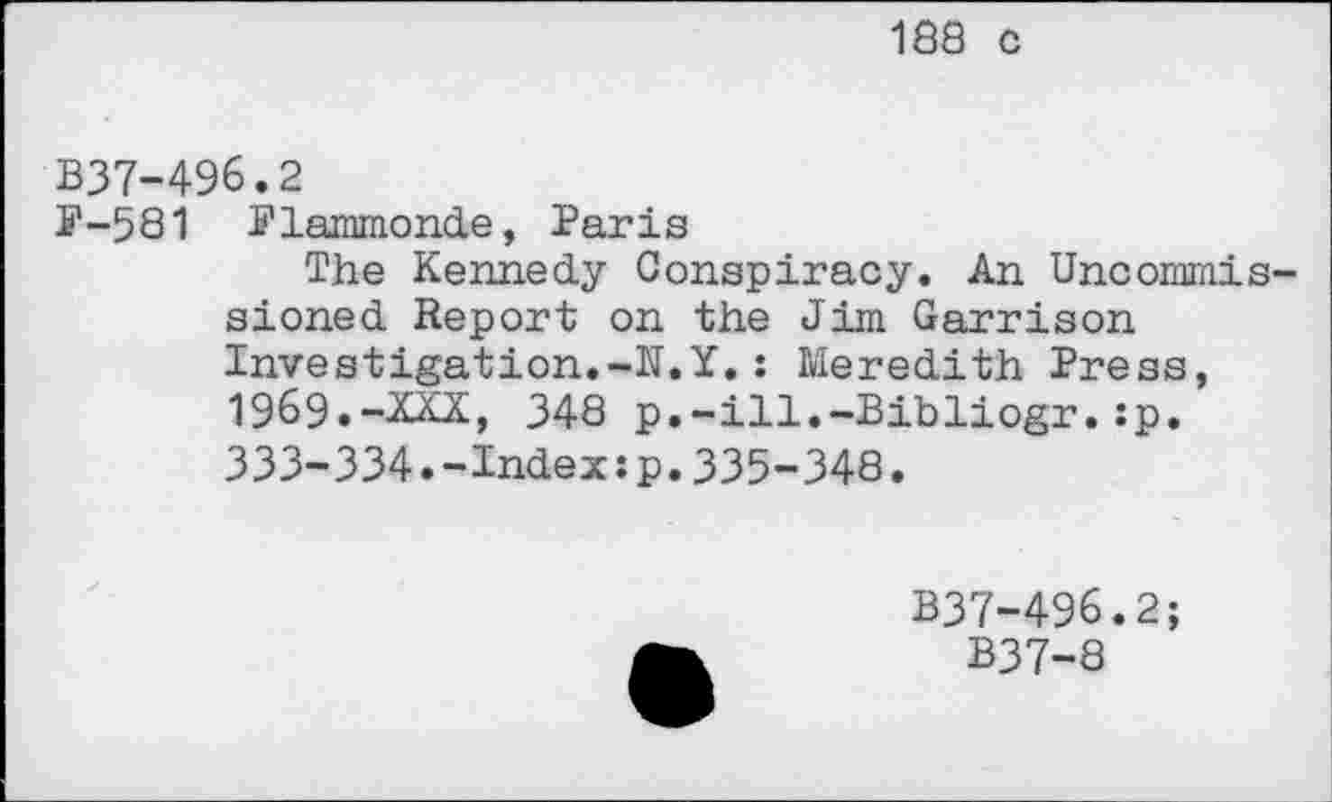 ﻿188 c
B37-496.2
P-581 Plammonde, Paris
The Kennedy Conspiracy. An Uncommissioned Report on the Jim Garrison Investigation.-N.Y.: Meredith Press, 1969.-XXX, 348 p.-ill.-Bibliogr.:p, 333-334.-Index:p.335-348.
B37-496.2;
B37-8